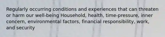 Regularly occurring conditions and experiences that can threaten or harm our well-being Household, health, time-pressure, inner concern, environmental factors, financial responsibility, work, and security