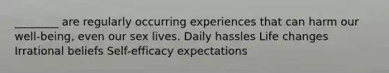 ​________ are regularly occurring experiences that can harm our well-being, even our sex lives. ​Daily hassles ​Life changes ​Irrational beliefs ​Self-efficacy expectations