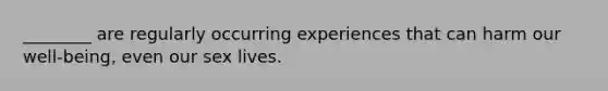 ​________ are regularly occurring experiences that can harm our well-being, even our sex lives.