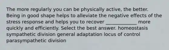 The more regularly you can be physically active, the better. Being in good shape helps to alleviate the negative effects of the stress response and helps you to recover _____________ more quickly and efficiently. Select the best answer. homeostasis sympathetic division general adaptation locus of control parasympathetic division