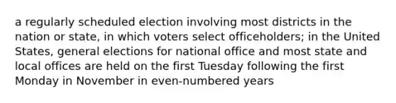 a regularly scheduled election involving most districts in the nation or state, in which voters select officeholders; in the United States, general elections for national office and most state and local offices are held on the first Tuesday following the first Monday in November in even-numbered years