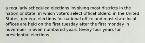 a regularly scheduled elections involving most districts in the nation or state, in which voters select officeholders; in the United States, general elections for national office and most state local offices are held on the first tuesday after the first monday in november in even-numbered years (every four years for presidential elections