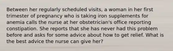 Between her regularly scheduled visits, a woman in her first trimester of pregnancy who is taking iron supplements for anemia calls the nurse at her obstetrician's office reporting constipation. She reports that she has never had this problem before and asks for some advice about how to get relief. What is the best advice the nurse can give her?