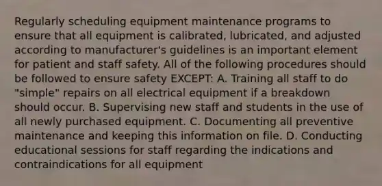 Regularly scheduling equipment maintenance programs to ensure that all equipment is calibrated, lubricated, and adjusted according to manufacturer's guidelines is an important element for patient and staff safety. All of the following procedures should be followed to ensure safety EXCEPT: A. Training all staff to do "simple" repairs on all electrical equipment if a breakdown should occur. B. Supervising new staff and students in the use of all newly purchased equipment. C. Documenting all preventive maintenance and keeping this information on file. D. Conducting educational sessions for staff regarding the indications and contraindications for all equipment