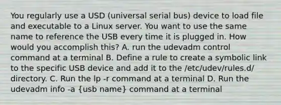 You regularly use a USD (universal serial bus) device to load file and executable to a Linux server. You want to use the same name to reference the USB every time it is plugged in. How would you accomplish this? A. run the udevadm control command at a terminal B. Define a rule to create a symbolic link to the specific USB device and add it to the /etc/udev/rules.d/ directory. C. Run the lp -r command at a terminal D. Run the udevadm info -a (usb name) command at a terminal