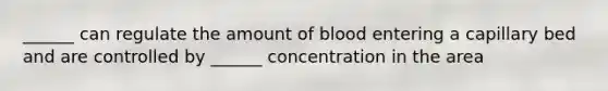 ______ can regulate the amount of blood entering a capillary bed and are controlled by ______ concentration in the area