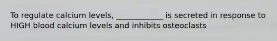 To regulate calcium levels, ____________ is secreted in response to HIGH blood calcium levels and inhibits osteoclasts