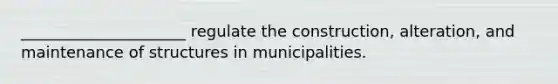 _____________________ regulate the construction, alteration, and maintenance of structures in municipalities.