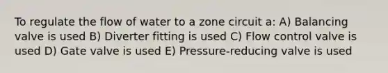 To regulate the flow of water to a zone circuit a: A) Balancing valve is used B) Diverter fitting is used C) Flow control valve is used D) Gate valve is used E) Pressure-reducing valve is used