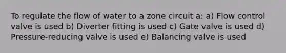To regulate the flow of water to a zone circuit a: a) Flow control valve is used b) Diverter fitting is used c) Gate valve is used d) Pressure-reducing valve is used e) Balancing valve is used
