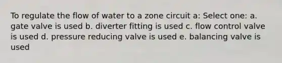 To regulate the flow of water to a zone circuit a: Select one: a. gate valve is used b. diverter fitting is used c. flow control valve is used d. pressure reducing valve is used e. balancing valve is used