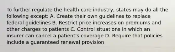 To further regulate the health care industry, states may do all the following except: A. Create their own guidelines to replace federal guidelines B. Restrict price increases on premiums and other charges to patients C. Control situations in which an insurer can cancel a patient's coverage D. Require that policies include a guaranteed renewal provision