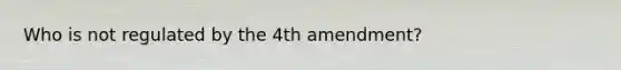 Who is not regulated by the 4th amendment?