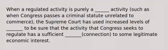 When a regulated activity is purely a ______ activity (such as when Congress passes a criminal statute unrelated to commerce), the Supreme Court has used increased levels of _______ to be sure that the activity that Congress seeks to regulate has a sufficient _______(connection) to some legitimate economic interest.