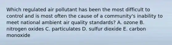 Which regulated air pollutant has been the most difficult to control and is most often the cause of a community's inability to meet national ambient air quality standards? A. ozone B. nitrogen oxides C. particulates D. sulfur dioxide E. carbon monoxide