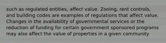 such as regulated entities, affect value. Zoning, rent controls, and building codes are examples of regulations that affect value. Changes in the availability of governmental services or the reduction of funding for certain government sponsored programs may also affect the value of properties in a given community