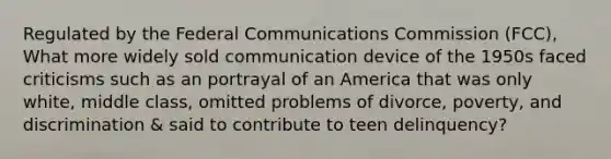 Regulated by the Federal Communications Commission (FCC), What more widely sold communication device of the 1950s faced criticisms such as an portrayal of an America that was only white, middle class, omitted problems of divorce, poverty, and discrimination & said to contribute to teen delinquency?