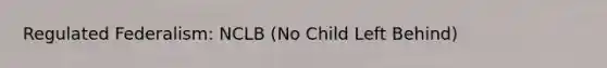 Regulated Federalism: NCLB (No Child Left Behind)