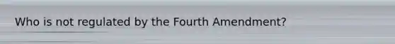 Who is not regulated by the Fourth Amendment?