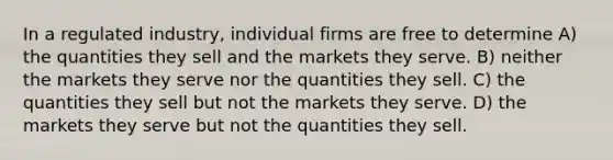 In a regulated industry, individual firms are free to determine A) the quantities they sell and the markets they serve. B) neither the markets they serve nor the quantities they sell. C) the quantities they sell but not the markets they serve. D) the markets they serve but not the quantities they sell.