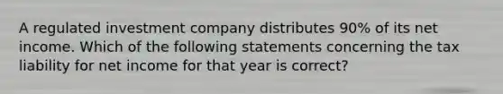 A regulated investment company distributes 90% of its net income. Which of the following statements concerning the tax liability for net income for that year is correct?