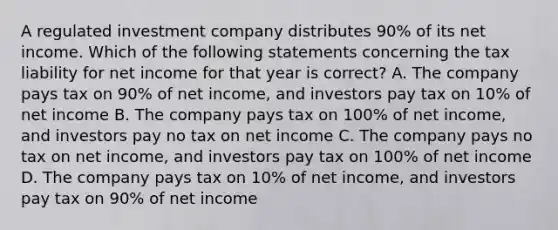 A regulated investment company distributes 90% of its net income. Which of the following statements concerning the tax liability for net income for that year is correct? A. The company pays tax on 90% of net income, and investors pay tax on 10% of net income B. The company pays tax on 100% of net income, and investors pay no tax on net income C. The company pays no tax on net income, and investors pay tax on 100% of net income D. The company pays tax on 10% of net income, and investors pay tax on 90% of net income