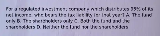 For a regulated investment company which distributes 95% of its net income, who bears the tax liability for that year? A. The fund only B. The shareholders only C. Both the fund and the shareholders D. Neither the fund nor the shareholders