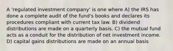 A 'regulated investment company' is one where A) the IRS has done a complete audit of the fund's books and declares its procedures compliant with current tax law. B) dividend distributions are made on a quarterly basis. C) the mutual fund acts as a conduit for the distribution of net investment income. D) capital gains distributions are made on an annual basis