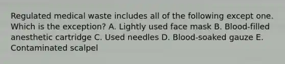 Regulated medical waste includes all of the following except one. Which is the exception? A. Lightly used face mask B. Blood-filled anesthetic cartridge C. Used needles D. Blood-soaked gauze E. Contaminated scalpel