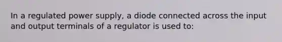 In a regulated power supply, a diode connected across the input and output terminals of a regulator is used to: