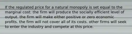 If the regulated price for a natural monopoly is set equal to the marginal cost: the firm will produce the socially efficient level of output. the firm will make either positive or zero economic profits. the firm will not cover all of its costs. other firms will seek to enter the industry and compete at this price.