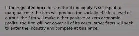 If the regulated price for a natural monopoly is set equal to marginal cost: the firm will produce the socially efficient level of output. the firm will make either positive or zero economic profits. the firm will not cover all of its costs. other firms will seek to enter the industry and compete at this price.