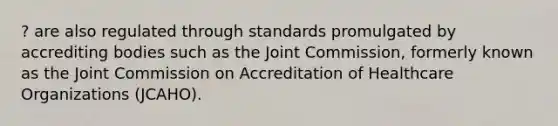 ? are also regulated through standards promulgated by accrediting bodies such as the Joint Commission, formerly known as the Joint Commission on Accreditation of Healthcare Organizations (JCAHO).