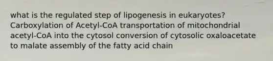 what is the regulated step of lipogenesis in eukaryotes? Carboxylation of Acetyl-CoA transportation of mitochondrial acetyl-CoA into the cytosol conversion of cytosolic oxaloacetate to malate assembly of the fatty acid chain