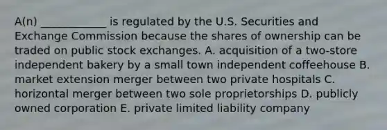 ​A(n) ____________ is regulated by the U.S. Securities and Exchange Commission because the shares of ownership can be traded on public stock exchanges. A. acquisition of a​ two-store independent bakery by a small town independent coffeehouse B. market extension merger between two private hospitals C. horizontal merger between two sole proprietorships D. publicly owned corporation E. private limited liability company
