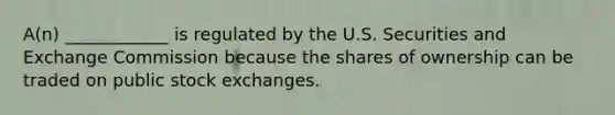 ​A(n) ____________ is regulated by the U.S. Securities and Exchange Commission because the shares of ownership can be traded on public stock exchanges.