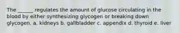 The ______ regulates the amount of glucose circulating in the blood by either synthesizing glycogen or breaking down glycogen. a. kidneys b. gallbladder c. appendix d. thyroid e. liver