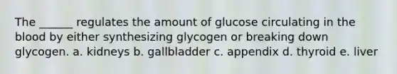 The ______ regulates the amount of glucose circulating in the blood by either synthesizing glycogen or breaking down glycogen. a. kidneys b. gallbladder c. appendix d. thyroid e. liver