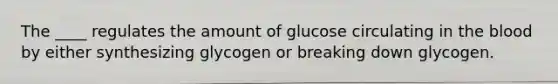 The ____ regulates the amount of glucose circulating in the blood by either synthesizing glycogen or breaking down glycogen.