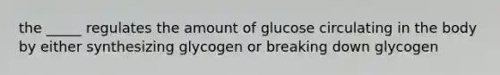 the _____ regulates the amount of glucose circulating in the body by either synthesizing glycogen or breaking down glycogen