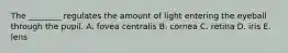 The ________ regulates the amount of light entering the eyeball through the pupil. A. fovea centralis B. cornea C. retina D. iris E. lens