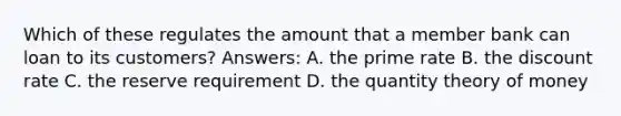 Which of these regulates the amount that a member bank can loan to its customers? Answers: A. the prime rate B. the discount rate C. the reserve requirement D. the quantity theory of money