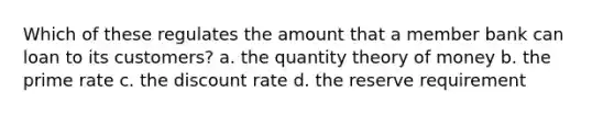 ​Which of these regulates the amount that a member bank can loan to its customers? a. the quantity theory of money b. the prime rate c. the discount rate d. the reserve requirement