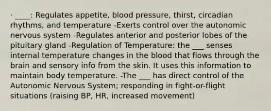 · ____: Regulates appetite, blood pressure, thirst, circadian rhythms, and temperature -Exerts control over the autonomic nervous system -Regulates anterior and posterior lobes of the pituitary gland -Regulation of Temperature: the ___ senses internal temperature changes in the blood that flows through the brain and sensory info from the skin. It uses this information to maintain body temperature. -The ___ has direct control of the Autonomic Nervous System; responding in fight-or-flight situations (raising BP, HR, increased movement)