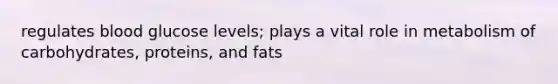 regulates blood glucose levels; plays a vital role in metabolism of carbohydrates, proteins, and fats