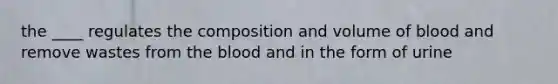 the ____ regulates the composition and volume of blood and remove wastes from the blood and in the form of urine