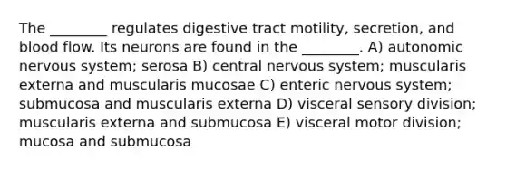 The ________ regulates digestive tract motility, secretion, and blood flow. Its neurons are found in the ________. A) autonomic nervous system; serosa B) central nervous system; muscularis externa and muscularis mucosae C) enteric nervous system; submucosa and muscularis externa D) visceral sensory division; muscularis externa and submucosa E) visceral motor division; mucosa and submucosa