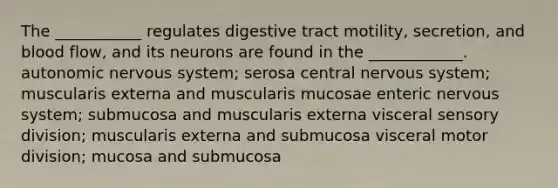 The ___________ regulates digestive tract motility, secretion, and blood flow, and its neurons are found in the ____________. autonomic nervous system; serosa central nervous system; muscularis externa and muscularis mucosae enteric nervous system; submucosa and muscularis externa visceral sensory division; muscularis externa and submucosa visceral motor division; mucosa and submucosa