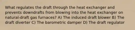 What regulates the draft through the heat exchanger and prevents downdrafts from blowing into the heat exchanger on natural-draft gas furnaces? A) The induced draft blower B) The draft diverter C) The barometric damper D) The draft regulator