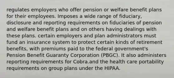 regulates employers who offer pension or welfare benefit plans for their employees. Imposes a wide range of fiduciary, disclosure and reporting requirements on fiduciaries of pension and welfare benefit plans and on others having dealings with these plans. certain employers and plan administrators must fund an insurance system to protect certain kinds of retirement benefits, with premiums paid to the federal government's Pension Benefit Guaranty Corporation (PBGC). It also administers reporting requirements for Cobra.and the health care portability requirements on group plans under the HIPAA.